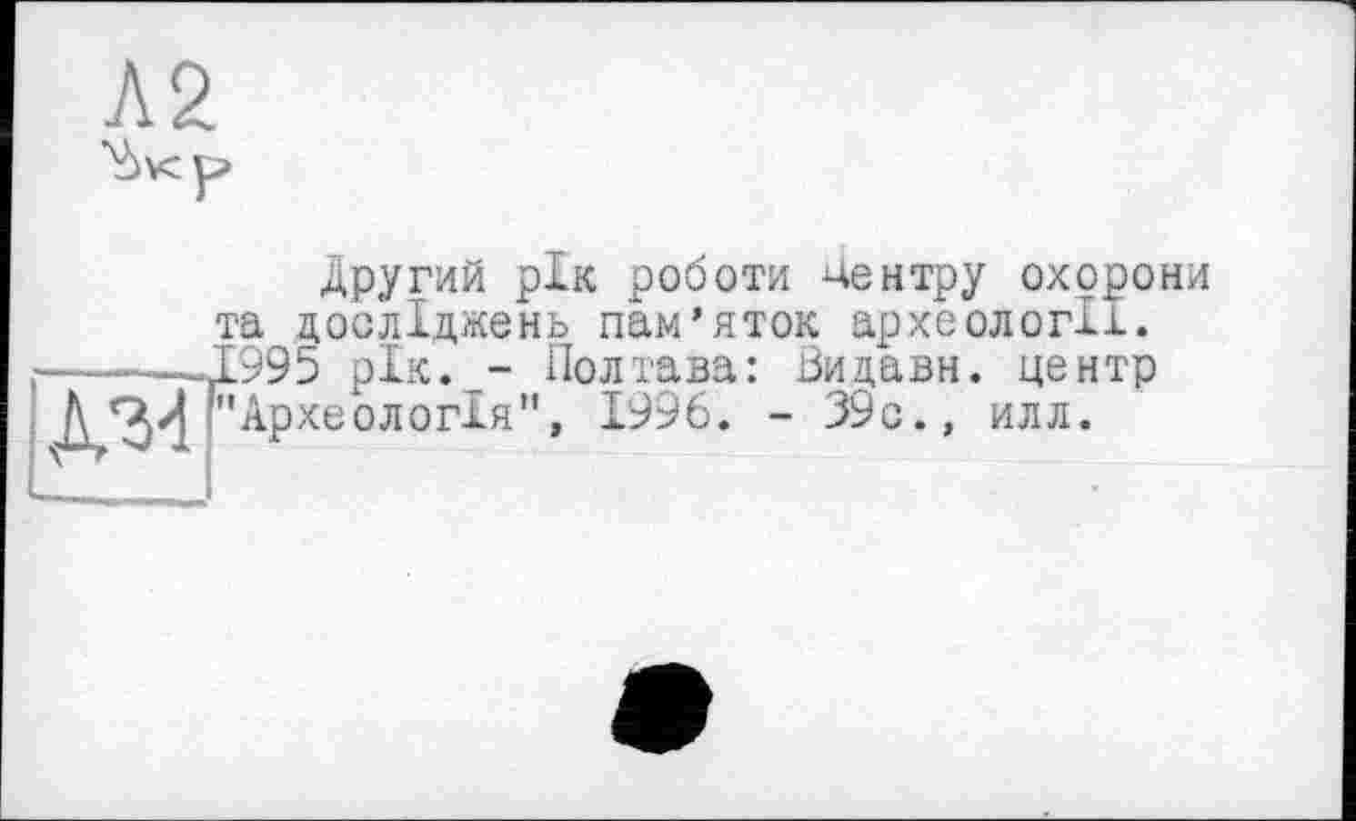 ﻿Л2
Другий рік роботи чентру охорони та досліджень пам’яток археології. ———1995 рік. - Полтава: Видави. центр Д/34 "Археологія", 1996. - 39с., илл.